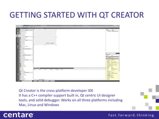 GETTING STARTED WITH QT CREATOR




  Qt Creator is the cross-platform developer IDE
  It has a C++ compiler support built in, Qt centric UI designer
  tools, and solid debugger. Works on all three platforms including
  Mac, Linux and Windows
 