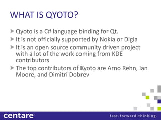 WHAT IS QYOTO?
 Qyoto is a C# language binding for Qt.
 It is not officially supported by Nokia or Digia
 It is an open source community driven project
 with a lot of the work coming from KDE
 contributors
 The top contributors of Kyoto are Arno Rehn, Ian
 Moore, and Dimitri Dobrev
 