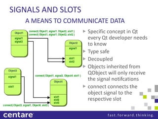 SIGNALS AND SLOTS
     A MEANS TO COMMUNICATE DATA
 Signal                        Specific concept in Qt
    Creates the construct to   every Qt developer needs
                               to know
                               Type safe
                               Decoupled
                               Objects inherited from
                               QObject will only receive
                               the signal notifcations
                               connect connects the
                               object signal to the
                               respective slot
 