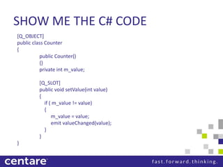 SHOW ME THE C# CODE
[Q_OBJECT]
public class Counter
{
          public Counter()
          {}
          private int m_value;

         [Q_SLOT]
         public void setValue(int value)
         {
           if ( m_value != value)
           {
               m_value = value;
               emit valueChanged(value);
           }
         }
}
 