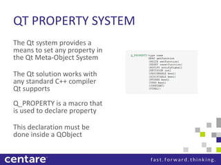QT PROPERTY SYSTEM
The Qt system provides a
means to set any property in
the Qt Meta-Object System

The Qt solution works with
any standard C++ compiler
Qt supports
Q_PROPERTY is a macro that
is used to declare property

This declaration must be
done inside a QObject
 