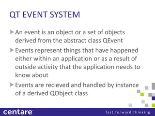 QT EVENT SYSTEM
 An event is an object or a set of objects
 derived from the abstract class QEvent
 Events represent things that have happened
 either within an application or as a result of
 outside activity that the application needs to
 know about
 Events are recieved and handled by instance
 of a derived QObject class
 