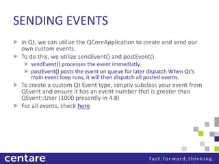 SENDING EVENTS
 In Qt, we can utilize the QCoreApplication to create and send our
 own custom events.
 To do this, we utilize sendEvent() and postEvent().
    sendEvent() processes the event immediatly.
    postEvent() posts the event on queue for later dispatch When Qt‘s
    main event loop runs, it will then dispatch all posted events.
 To create a custom Qt Event type, simpily subclass your event from
 QEvent and ensure it has an event number that is greater than
 QEvent::User (1000 presently in 4.8)
 For all events, check here
 
