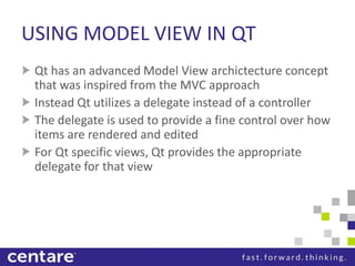 USING MODEL VIEW IN QT
 Qt has an advanced Model View archictecture concept
 that was inspired from the MVC approach
 Instead Qt utilizes a delegate instead of a controller
 The delegate is used to provide a fine control over how
 items are rendered and edited
 For Qt specific views, Qt provides the appropriate
 delegate for that view
 