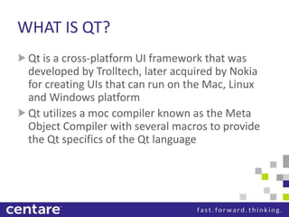 WHAT IS QT?
 Qt is a cross-platform UI framework that was
 developed by Trolltech, later acquired by Nokia
 for creating UIs that can run on the Mac, Linux
 and Windows platform
 Qt utilizes a moc compiler known as the Meta
 Object Compiler with several macros to provide
 the Qt specifics of the Qt language
 