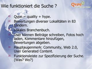Wie funktioniert die Suche ? Qype = quality + hype. Bewertungen diverser Lokalitäten in 83 Ländern. Lokales Branchenbuch. User können Beiträge schreiben, Fotos hoch laden, Kommentare hinzufügen, Bewertungen abgeben. Hauptaugenmerk: Community, Web 2.0, User Generated Content. Funktionsleiste zur Spezifizierung der Suche. (Was? Wo?) 