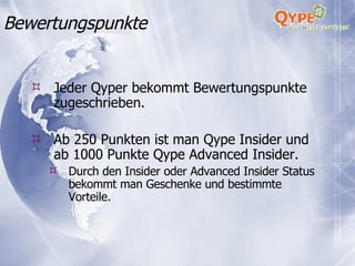 Jeder Qyper bekommt Bewertungspunkte zugeschrieben. Ab 250 Punkten ist man Qype Insider und ab 1000 Punkte Qype Advanced Insider. Durch den Insider oder Advanced Insider Status bekommt man Geschenke und bestimmte Vorteile. Bewertungspunkte 
