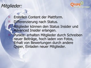Mitglieder: Erstellen Content der Plattform. Differenzierung nach Status. Mitglieder können den Status Insider und Advanced Insider erlangen. Punkte: erhalten Mitglieder durch Schreiben neuer Beiträge, hoch laden von Fotos, Erhalt von Bewertungen durch andere Qyper, Einladen neuer Mitglieder. 