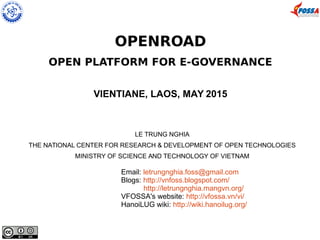 OPENROAD
OPEN PLATFORM FOR E-GOVERNANCE
VIENTIANE, LAOS, MAY 2015
LE TRUNG NGHIA
THE NATIONAL CENTER FOR RESEARCH & DEVELOPMENT OF OPEN TECHNOLOGIES
MINISTRY OF SCIENCE AND TECHNOLOGY OF VIETNAM
Email: letrungnghia.foss@gmail.com
Blogs: http://vnfoss.blogspot.com/
http://letrungnghia.mangvn.org/
VFOSSA's website: http://vfossa.vn/vi/
HanoiLUG wiki: http://wiki.hanoilug.org/
 