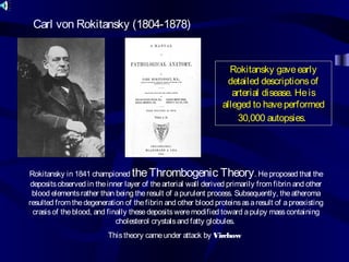 Carl von Rokitansky (1804-1878)
Rokitansky gaveearly
detailed descriptionsof
arterial disease. Heis
alleged to haveperformed
30,000 autopsies.
Rokitansky in 1841 championed theThrombogenic Theory. Heproposed that the
depositsobserved in theinner layer of thearterial wall derived primarily from fibrin and other
blood elementsrather than being theresult of apurulent process. Subsequently, theatheroma
resulted from thedegeneration of thefibrin and other blood proteinsasaresult of apreexisting
crasisof theblood, and finally thesedepositsweremodified toward apulpy masscontaining
cholesterol crystalsand fatty globules.
Thistheory cameunder attack by Virchow
 