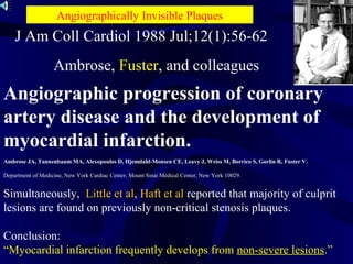 Angiographic progression of coronary
artery disease and the development of
myocardial infarction.
Ambrose JA, Tannenbaum MA, Alexopoulos D, Hjemdahl-Monsen CE, Leavy J, Weiss M, Borrico S, Gorlin R, Fuster V.
Department of Medicine, New York Cardiac Center, Mount Sinai Medical Center, New York 10029.
Simultaneously, Little et al, Haft et al reported that majority of culprit
lesions are found on previously non-critical stenosis plaques.
Conclusion:
“Myocardial infarction frequently develops from non-severe lesions.”
J Am Coll Cardiol 1988 Jul;12(1):56-62
Ambrose, Fuster, and colleagues
Angiographically Invisible Plaques
 