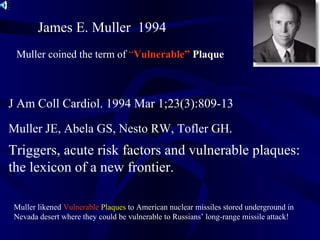 Muller JE, Abela GS, Nesto RW, Tofler GH.
Triggers, acute risk factors and vulnerable plaques:
the lexicon of a new frontier.
J Am Coll Cardiol. 1994 Mar 1;23(3):809-13
James E. Muller 1994
Muller coined the term of “Vulnerable” Plaque
Muller likened Vulnerable Plaques to American nuclear missiles stored underground in
Nevada desert where they could be vulnerable to Russians’ long-range missile attack!
 