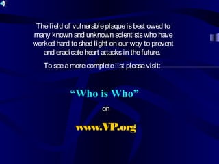 “Who is Who”
on
www.VP.org
Thefield of vulnerableplaqueisbest owed to
many known and unknown scientistswho have
worked hard to shed light on our way to prevent
and eradicateheart attacksin thefuture.
To seeamorecompletelist pleasevisit:
 