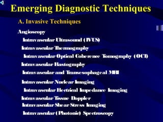 Emerging Diagnostic Techniques
A. Invasive Techniques
Angioscopy
IntravascularUltrasound (IVUS)
IntravascularThermography
IntravascularOptical Coherence Tomography (OCT)
IntravascularElastography
Intravascularand Transesophageal MRI
IntravascularNuclearImaging
IntravascularElectrical Impedance Imaging
IntravascularTissue Doppler
IntravascularShearStress Imaging
Intravascular(Photonic) Spectroscopy
 