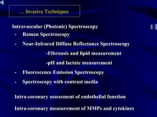- Raman Spectroscopy
- Near-Infrared Diffuse Reflectance Spectroscopy
-Fibrousis and lipid measurement
-pH and lactate measurement
- Fluorescence Emission Spectroscopy
- Spectroscopy with contrast media
… Invasive Techniques
Intravascular (Photonic) Spectroscopy
Intra-coronary assessment of endothelial function
Intra-coronary measurement of MMPs and cytokines
 