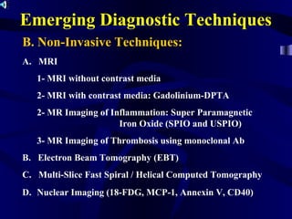 Emerging Diagnostic Techniques
B. Non-Invasive Techniques:
A. MRI
1- MRI without contrast media
2- MRI with contrast media: Gadolinium-DPTA
2- MR Imaging of Inflammation: Super Paramagnetic
Iron Oxide (SPIO and USPIO)
3- MR Imaging of Thrombosis using monoclonal Ab
B. Electron Beam Tomography (EBT)
C. Multi-Slice Fast Spiral / Helical Computed Tomography
D. Nuclear Imaging (18-FDG, MCP-1, Annexin V, CD40)
 