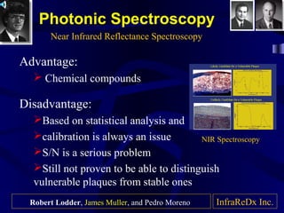 Photonic Spectroscopy
Advantage:
 Chemical compounds
Disadvantage:
Based on statistical analysis and
calibration is always an issue
S/N is a serious problem
Still not proven to be able to distinguish
vulnerable plaques from stable ones
Near Infrared Reflectance Spectroscopy
InfraReDx Inc.
NIR Spectroscopy
Robert Lodder, James Muller, and Pedro Moreno
 