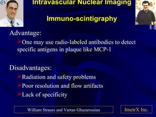 Intravascular Nuclear Imaging
Immuno-scintigraphy
Advantage:
One may use radio-labeled antibodies to detect
specific antigens in plaque like MCP-1
Disadvantages:
Radiation and safety problems
Poor resolution and flow artifacts
Lack of specificity
ImetrX Inc.William Strauss and Vartan Ghazarossian
 