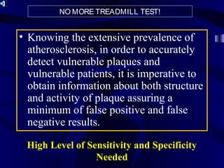 High Level of Sensitivity and Specificity
Needed
• Knowing the extensive prevalence of
atherosclerosis, in order to accurately
detect vulnerable plaques and
vulnerable patients, it is imperative to
obtain information about both structure
and activity of plaque assuring a
minimum of false positive and false
negative results.
NO MORE TREADMILL TEST!
 