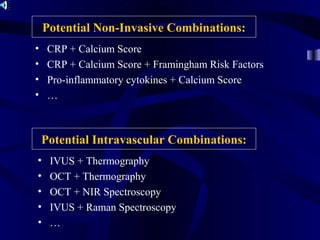 Potential Intravascular Combinations:
• IVUS + Thermography
• OCT + Thermography
• OCT + NIR Spectroscopy
• IVUS + Raman Spectroscopy
• …
Potential Non-Invasive Combinations:
• CRP + Calcium Score
• CRP + Calcium Score + Framingham Risk Factors
• Pro-inflammatory cytokines + Calcium Score
• …
 