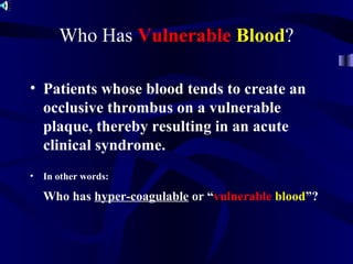 Who Has Vulnerable Blood?
• Patients whose blood tends to create an
occlusive thrombus on a vulnerable
plaque, thereby resulting in an acute
clinical syndrome.
• In other words:
Who has hyper-coagulable or “vulnerable blood”?
 