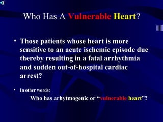Who Has A Vulnerable Heart?
• Those patients whose heart is more
sensitive to an acute ischemic episode due
thereby resulting in a fatal arrhythmia
and sudden out-of-hospital cardiac
arrest?
• In other words:
Who has arhytmogenic or “vulnerable heart”?
 