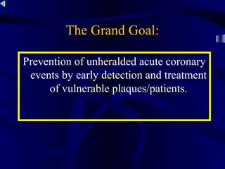 Prevention of unheralded acute coronary
events by early detection and treatment
of vulnerable plaques/patients.
The Grand Goal:
 