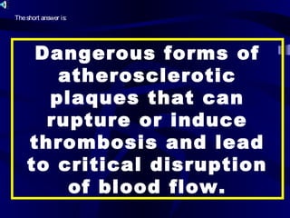 Dangerous forms of
atherosclerotic
plaques that can
rupture or induce
thrombosis and lead
to critical disruption
of blood flow.
Theshort answer is:
 
