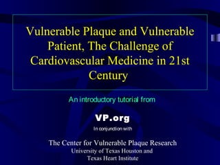 Vulnerable Plaque and Vulnerable
Patient, The Challenge of
Cardiovascular Medicine in 21st
Century
An introductory tutorial from
VP.org
In conjunction with
The Center for Vulnerable Plaque Research
University of Texas Houston and
Texas Heart Institute
 