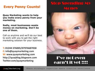 Stop Spending My MoneyEvery Penny Counts!Quay Marketing wants to help you make every penny from your marketing. Sadly, most businesses waste money on marketing. Don’t be one of them.Call us anytime and we’ll do our best to work with you to get the right marketing solution for your business.T: 01244 376005/07976687058E: info@quaymarketing.comW: www.quaymarketing.comhttp://quayblog.blogware.com Twitter.com/quaymarketingI’ve not even earn’t it yet !!!! 