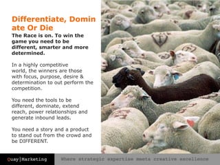 Differentiate, Dominate Or DieThe Race is on. To win the game you need to be different, smarter and more determined. In a highly competitive world, the winners are those with focus, purpose, desire & determination to out perform the competition. You need the tools to be different, dominate, extend reach, power relationships and generate inbound leads. You need a story and a product to stand out from the crowd and be DIFFERENT.