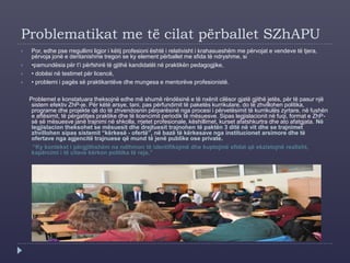 Problematikat me të cilat përballet SZhAPU
 Por, edhe pse rregullimi ligjor i këtij profesioni është i relativisht i krahasueshëm me përvojat e vendeve të tjera,
përvoja jonë e deritanishme tregon se ky element përballet me sfida të ndryshme, si
 •pamundësia për t’i përfshirë të gjithë kandidatët në praktikën pedagogjike,
 • dobësi në testimet për licencë,
 • problemi i pagës së praktikantëve dhe mungesa e mentorëve profesionistë.
Problemet e konstatuara theksojnë edhe më shumë rëndësinë e të nxënit cilësor gjatë gjithë jetës, për të pasur një
sistem efektiv ZhP-je. Për këtë arsye, tani, pas përfundimit të paketës kurrikulare, do të zhvillohen politika,
programe dhe projekte që do të zhvendosnin përparësinë nga procesi i përvetësimit të kurrikulës zyrtare, në fushën
e aftësimit, të përgatitjes praktike dhe të licencimit periodik të mësuesve. Sipas legjislacionit në fuqi, format e ZhP-
së së mësuesve janë trajnimi në shkolla, rrjetet profesionale, këshillimet, kurset afatshkurtra dhe ato afatgjata. Në
legjislacion theksohet se mësuesit dhe drejtuesit trajnohen të paktën 3 ditë në vit dhe se trajnimet
zhvillohen sipas sistemit “kërkesë - ofertë”, në bazë të kërkesave nga institucionet arsimore dhe të
ofertave nga agjencitë trajnuese që mund të jenë publike ose private.
“Ky kontekst i përgjithshëm na ndihmon të identifikojmë dhe kuptojmë sfidat që ekzistojnë realisht,
kapërcimi i të cilave kërkon politika të reja.”
 