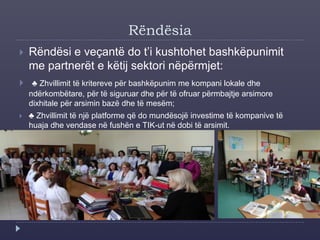 Rëndësia
 Rëndësi e veçantë do t’i kushtohet bashkëpunimit
me partnerët e këtij sektori nëpërmjet:
 ♣ Zhvillimit të kritereve për bashkëpunim me kompani lokale dhe
ndërkombëtare, për të siguruar dhe për të ofruar përmbajtje arsimore
dixhitale për arsimin bazë dhe të mesëm;
 ♣ Zhvillimit të një platforme që do mundësojë investime të kompanive të
huaja dhe vendase në fushën e TIK-ut në dobi të arsimit.
 