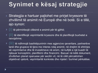  Strategjia e hartuar pajtohet me prirjet kryesore të
zhvillimit të arsimit në Europë dhe në botë. Si e tillë,
ajo synon:
 (i) të përmirësojë cilësinë e arsimit për të gjithë;
 (ii) të identifikojë veprimtaritë kryesore dhe të planifikojë buxhetet e
nevojshme;
 (iii) të ndihmojë bashkëpunimin mes agjencive qeveritare, partnerëve
tanë dhe grupeve të tjera me interes ndaj arsimit, në drejtim të shtrirjes
së veprimtarive dhe të investimeve në arsim, në kufijtë e një kuadri të
njësuar konceptimi, planifikimi dhe financimi. Bazuar në këtë dokument,
zhvillohen planet operuese për secilin vit, në të cilët përcaktohen
objektivat vjetorë, veprimtaritë konkrete dhe mjetet / burimet përkatëse.
 