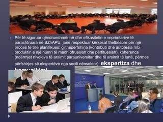  Për të siguruar qëndrueshmërinë dhe efikasitetin e veprimtarive të
parashtruara në SZhAPU, janë respektuar kërkesat thelbësore për një
proces të tillë planifikues: gjithëpërfshirja (kontributi dhe autorësia mbi
produktin e një numri të madh ofruesish dhe përfituesish), koherenca
(ndërmjet niveleve të arsimit parauniversitar dhe të arsimit të lartë, përmes
përfshirjes së ekspertëve nga secili nënsektor), ekspertiza dhe
komunikimi.
 