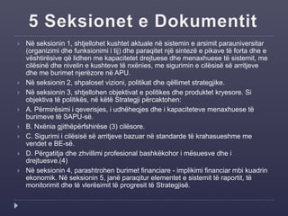  Në seksionin 1, shtjellohet kushtet aktuale në sistemin e arsimit parauniversitar
(organizimi dhe funksionimi i tij) dhe paraqitet një sintezë e pikave të forta dhe e
vështirësive që lidhen me kapacitetet drejtuese dhe menaxhuese të sistemit, me
cilësinë dhe nivelin e kushteve të nxënies, me sigurimin e cilësisë së arritjeve
dhe me burimet njerëzore në APU.
 Në seksionin 2, shpaloset vizioni, politikat dhe qëllimet strategjike.
 Në seksionin 3, shtjellohen objektivat e politikes dhe produktet kryesore. Si
objektiva të politikës, në këtë Strategji përcaktohen:
 A. Përmirësimi i qeverisjes, i udhëheqjes dhe i kapaciteteve menaxhuese të
burimeve të SAPU-së.
 B. Nxënia gjithëpërfshirëse (3) cilësore.
 C. Sigurimi i cilësisë së arritjeve bazuar në standarde të krahasueshme me
vendet e BE-së.
 D. Përgatitja dhe zhvillimi profesional bashkëkohor i mësuesve dhe i
drejtuesve.(4)
 Në seksionin 4, parashtrohen burimet financiare - implikimi financiar mbi kuadrin
ekonomik. Në seksionin 5, janë paraqitur elementet e sistemit të raportit, të
monitorimit dhe të vlerësimit të progresit të Strategjisë.
 