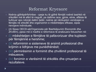 Reformat Kryesore
 Nxënia gjithëpërfshirëse - qasje ku të gjithë fëmijët nxënë bashkë në
shkollën më të afërt të rregullt, pa dallime race, gjinie, etnie, aftësie të
kufizuar apo ndonjë dallim tjetër, nxënie që nënkupton vendosjen e
fëmijës në shkollë dhe organizimin e mbështetjes efikase, sipas
nevojave individuale.
 (4) Sipas OECD-së(Organizata për Bashkëpunim Ekonomik dhe
Zhvillim), pjesa më e madhe e reformave të analizuara fokusohen në:
 (i) mbështetjen e fëmijëve të pafavorizuar dhe kujdesin
për fëmijërinë e hershme;
 (ii) reformimin e sistemeve të arsimit profesional dhe
krijimin e lidhjeve me punëdhënësit;
 (iii) përmirësimin e formimit dhe zhvillimit profesional të
mësuesve;
 (iv) forcimin e vlerësimit të shkollës dhe çmuarjen e
rezultateve.
 