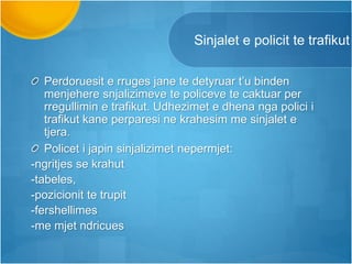 Sinjalet e policit te trafikut
Perdoruesit e rruges jane te detyruar t’u binden
menjehere snjalizimeve te policeve te caktuar per
rregullimin e trafikut. Udhezimet e dhena nga polici i
trafikut kane perparesi ne krahesim me sinjalet e
tjera.
Policet i japin sinjalizimet nepermjet:
-ngritjes se krahut
-tabeles,
-pozicionit te trupit
-fershellimes
-me mjet ndricues
 