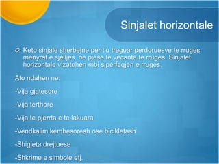 Sinjalet horizontale
Keto sinjale sherbejne per t’u treguar perdoruesve te rruges
menyrat e sjelljes ne pjese te vecanta te rruges. Sinjalet
horizontale vizatohen mbi siperfaqjen e rruges.
Ato ndahen ne:
-Vija gjatesore
-Vija terthore
-Vija te pjerrta e te lakuara
-Vendkalim kembesoresh ose bicikletash
-Shigjeta drejtuese
-Shkrime e simbole etj.
 
