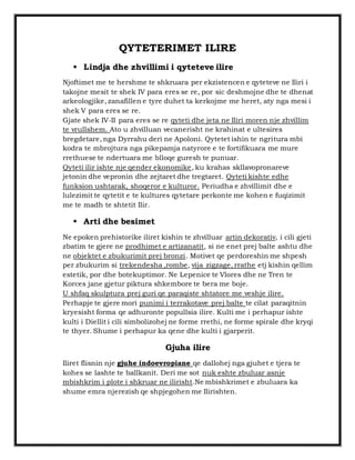 QYTETERIMET ILIRE 
 Lindja dhe zhvillimi i qyteteve ilire 
Njoftimet me te hershme te shkruara per ekzistencen e qyteteve ne Iliri i 
takojne mesit te shek IV para eres se re, por sic deshmojne dhe te dhenat 
arkeologjike, zanafillen e tyre duhet ta kerkojme me heret, aty nga mesi i 
shek V para eres se re. 
Gjate shek IV-II para eres se re qyteti dhe jeta ne Iliri moren nje zhvillim 
te vrullshem. Ato u zhvilluan vecanerisht ne krahinat e ultesires 
bregdetare, nga Dyrrahu deri ne Apoloni. Qytetet ishin te ngritura mbi 
kodra te mbrojtura nga pikepamja natyrore e te fortifikuara me mure 
rrethuese te ndertuara me blloqe guresh te punuar. 
Qyteti ilir ishte nje qender ekonomike, ku krahas skllavopronareve 
jetonin dhe vepronin dhe zejtaret dhe tregtaret. Qyteti kishte edhe 
funksion ushtarak, shoqeror e kulturor. Periudha e zhvillimit dhe e 
lulezimit te qytetit e te kultures qytetare perkonte me kohen e fuqizimit 
me te madh te shtetit Ilir. 
 Arti dhe besimet 
Ne epoken prehistorike iliret kishin te zhvilluar artin dekorativ, i cili gjeti 
zbatim te gjere ne prodhimet e artizanatit, si ne enet prej balte ashtu dhe 
ne objektet e zbukurimit prej bronzi. Motivet qe perdoreshin me shpesh 
per zbukurim si trekendesha ,rombe, vija zigzage, rrathe etj kishin qellim 
estetik, por dhe botekuptimor. Ne Lepenice te Vlores dhe ne Tren te 
Korces jane gjetur piktura shkembore te bera me boje. 
U shfaq skulptura prej guri qe paraqiste shtatore me veshje ilire. 
Perhapje te gjere mori punimi i terrakotave prej balte te cilat paraqitnin 
kryesisht forma qe adhuronte popullsia ilire. Kulti me i perhapur ishte 
kulti i Diellit i cili simbolizohej ne forme rrethi, ne forme spirale dhe kryqi 
te thyer. Shume i perhapur ka qene dhe kulti i gjarperit. 
Gjuha ilire 
Iliret flisnin nje gjuhe indoevropiane qe dallohej nga gjuhet e tjera te 
kohes se lashte te ballkanit. Deri me sot nuk eshte zbuluar asnje 
mbishkrim i plote i shkruar ne ilirisht.Ne mbishkrimet e zbuluara ka 
shume emra njerezish qe shpjegohen me Ilirishten. 
 