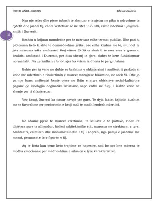 QYTETI ANTIK…DURRESI #MesueseAurela
11
Nga nje reliev dhe pjese tubash te shenuar e te gjetur ne pika te ndryshme te
qytetit dhe jashte tij, eshte vertetuar se ne vitet 117-138, eshte ndertuar ujesjellesi
antik i Durresit.
Keshtu u krijuan mundesite per te ndertuar edhe termat publike. Dhe pasi u
plotesuan keto kushte te domosdoshme jetike, ose edhe krahas me to, mundet te
jete ndertuar edhe amfiteatri. Prej viteve 20-30 te shek II te eres sone e gjersa u
braktis, amfiteatri i Durresit, per disa shekuj te tjere, duhet te kene funksionuar
normalisht. Per periudhen e braktisjes ka vetem te dhena te pergjithshme.
Eshte per tu vene ne dukje se braktisja e shkaterrimi i amfiteatrit perkojn si
kohe me ndertimin e rindertimin e mureve mbrojtese bizantine, ne shek VI. Dhe jo
pa nje baze: amfiteatri bente pjese ne llojin e atyre objekteve social-kulturore
pagane qe ideologjia dogmatike kristiane, sapo erdhi ne fuqi, i kishte vene ne
shenje per ti shkaterruar.
Vec kesaj, Durresi ka pasur nevoje per gure. Te dyja faktet krijonin kushtet
me te favorshme per perdorimin e ketij mali te madh lendesh ndertimi.
Ne shume pjese te mureve rrethuese, te kullave e te portave, vihen re
dhjetera gure te gdhendur, hollesi arkitektonike etj., murosur ne strukturat e tyre.
Amfiteatri, estetiken dhe monumetalitetin e tij i shpreh, nga pamja e jashtme me
masat, permasat e tere figuren e tij.
Aq te forta kan qene keto trajtime ne hapesire, sad he sot lene mbresa te
medha emocionale per madheshtine e siluaten e tyre karakteristike.
 