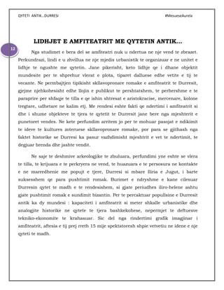 QYTETI ANTIK…DURRESI #MesueseAurela
12
LIDHJET E AMFITEATRIT ME QYTETIN ANTIK…
Nga studimet e bera del se amfiteatri nuk u ndertua ne nje vend te zbrazet.
Perkundrazi, lindi e u zhvillua ne nje mjedis urbanistik te organizuar e ne unitet e
lidhje te ngushte me qytetin. Jane pikerisht, keto lidhje qe i dhane objektit
mundesite per te shprehur vlerat e plota, tiparet dalluese edhe vetite e tij te
vecante. Ne permbajtjen tipikisht skllavopronare romake e amfiteatrit te Durresit,
gjejme njehkohesisht edhe llojin e publikut te pershtatshem, te perhershme e te
paraprire per shfaqje te tilla e qe ishin shtresat e aristokracise, mercenare, kolone
tregtare, udhetare ne kalim etj. Me rendesi eshte fakti qe ndertimi i amfiteatrit si
dhe i shume objekteve te tjera te qytetit te Durresit jane bere nga mjeshterit e
punetoret vendes. Ne kete perfundim arritem jo per te mohuar pasojat e ndikimit
te ideve te kultures zoteruese skllavopronare romake, por para se gjithash nga
faktet historike se Durresi ka pasur vazhdimisht mjeshtrit e vet te ndertimit, te
degjuar brenda dhe jashte vendit.
Ne saje te deshmive arkeologjike te zbuluara, perfundimi yne eshte se vlera
te tilla, te krijuara e te perkryera ne vend, te huazuara e te persosura ne kontakte
e ne marredhenie me popujt e tjere, Durresi si mbare Iliria e Jugut, i barte
suksesshem qe para pushtimit romak. Burimet e ndryshme e kane cilesuar
Durresin qytet te madh e te rendesishem, si gjate periudhes iliro-helene ashtu
gjate pushtimit romak e sundimit bizantin. Per te percaktuar popullsine e Durresit
antik ka dy mundesi : kapaciteti i amfiteatrit si meter shkalle urbanistike dhe
analogjite historike ne qytete te tjera bashkekohese, nepermjet te deftuesve
tekniko-ekonomite te krahasuar. Sic del nga rindertimi grafik imagjinar i
amfiteatrit, aftesia e tij prej rreth 15 mije spektatoresh shpie vetvetiu ne idene e nje
qyteti te madh.
 
