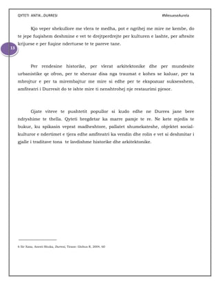 QYTETI ANTIK…DURRESI #MesueseAurela
13
Kjo veper shekullore me vlera te medha, pot e ngrihej me mire ne kembe, do
te jepe fuqishem deshmine e vet te drejtperdrejte per kulturen e lashte, per aftesite
krijuese e per fuqine ndertuese te te pareve tane.
Per rendesine historike, per vlerat arkitektonike dhe per mundesite
urbanistike qe ofron, per te sheruar disa nga traumat e kohes se kaluar, per ta
mbrojtur e per ta mirembajtur me mire si edhe per te ekspozuar suksesshem,
amfiteatri i Durresit do te ishte mire ti nenshtrohej nje restaurimi pjesor.
Gjate viteve te pushtetit popullor si kudo edhe ne Durres jane bere
ndryshime te thella. Qyteti bregdetar ka marre pamje te re. Ne kete mjedis te
bukur, ku spikasin veprat madheshtore, pallatet shumekateshe, objektet social-
kulturor e ndertimet e tjera edhe amfiteatri ka vendin dhe rolin e vet si deshmitar i
gjalle i traditave tona te lavdishme historike dhe arkitektonike.
6 Ilir Xaxa, Anesti Shuka, Durresi, Tirane: Globus R, 2004, 60
 