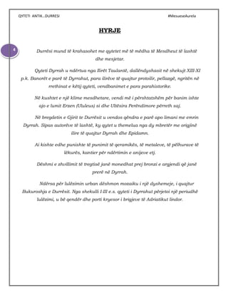 QYTETI ANTIK…DURRESI #MesueseAurela
4
HYRJE
Durrësi mund të krahasohet me qytetet më të mëdha të Mesdheut të lashtë
dhe mesjetar.
Qyteti Dyrrah u ndërtua nga Ilirët Taulantë, dallëndyshasit në shekujt XIII-XI
p.k. Banorët e parë të Dyrrahut, para ilirëve të quajtur protoilir, pellazgë, ngritën në
rrethinat e këtij qyteti, vendbanimet e para parahistorike.
Në kushtet e një klime mesdhetare, vendi më i përshtatshëm për banim ishte
ajo e lumit Erzen (Ululeus) si dhe Ultësira Perëndimore përreth saj.
Në bregdetin e Gjirit te Durrësit u vendos qëndra e parë apo limani me emrin
Dyrrah. Sipas autorëve të lashtë, ky qytet u themelua nga dy mbretër me origjinë
ilire të quajtur Dyrrah dhe Epidamn.
Ai kishte edhe punishte të punimit të qeramikës, të metaleve, të pëlhurave të
lëkurës, kantier për ndërtimin e anijeve etj.
Dëshmi e zhvillimit të tregtisë janë monedhat prej bronzi e argjendi që janë
prerë në Dyrrah.
Ndërsa për lulëzimin urban dëshmon mozaiku i një dyshemeje, i quajtur
Bukuroshja e Durrësit. Nga shekulli I-III e.s. qyteti i Dyrrahut përjetoi një periudhë
lulëzimi, u bë qendër dhe porti kryesor i brigjeve të Adriatikut lindor.
 