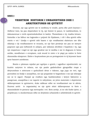 QYTETI ANTIK…DURRESI #MesueseAurela
5
KREU I
VESHTRIM HISTORIK I URBANISTIKES DHE I
ARKITEKTURES SE QYTETIT
Durresi, nje nga qytetet me te medhenj te vendit, porta dhe porti kryesor i
Atdheut tone, ka pas shpatullave te tij, nje histori te pasur, te vazhdueshme, te
dokumentuar e rreth njezeteshekullore te lashte. Themelimin e tij, tradita letraro-
historike e ka lidhur me legjenden e prijesit ilir Epidamn, i cili i dha qytetit edhe
emrin e vet.1 Lindja e qytetit mbi bazen e nje vendbanimi ekzistues ose dhe
shkrirja e dy vendbanimeve te vecanta, ne nje fare perzierje me pas ne menyre
paqesore apo pas luftimesh te ashpra, por sidomos zhvillimi i fuqishem i tij, nga
nje emporium i vogel ne nje nga qendrat me te medha e me te degjuara te botes
antike, mesdhetare e evropiane, nuk mund te niste e te piqej pa nxites te forte
ekonomiko-shoqerore. Eshte e kuptueshme pra se protagoniste te tij kryesore kane
qene banoret autoktone.
Restin e ploteson mjedisi per ngritjen e qytetit, i zgjedhur mjeshterisht: ne
kushte natyrore te mbara, me nje pozite gadishullore gjeografike etape e
detyrueshme e zoteruese e qarkullimit detar e tokesor, nga jugu ne veri, nga
perendimi ne lindje e anasjelltas, me nje prapatoke te begatshme e me nje mbrojtje
me se te sigurt. Pasojat qe rrodhen nga bashkrendimi i ketyre faktoreve u
pasqyruan, anasjelltas e ne raporte te ndryshme, ne jeten materiale e shpirterore
skllavopronare te qytetareve, duke ndikuar edhe ne vendbanimet me te aferta.
Durresi arriti te organizohej ne nje qytet shtet skllavopronar te forte e
ekonomikisht te pavarur nga metropolis i vet. Keto arritje, si ne cdo fushe tjeter, u
projektuan e u konkretizuan edhe ne drejtimin urbanistik e arkitektonik te qytetit:
 