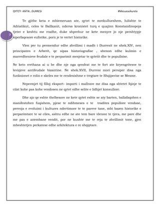 QYTETI ANTIK…DURRESI #MesueseAurela
7
Te gjithe keta e mbiemeruan ate, qytet te mrekullueshem, lulishte te
Adriatikut, celes te Ballkanit, ndersa kronistet turq e quajten Konstandinopoja
tjeter e keshtu me rradhe, duke shprehur ne kete menyre jo nje pershtypje
siperfaqesore euforike, porn je te vertet historike.
Vlen per tu permendur edhe zhvillimi i madh i Durresit ne shek.XIV, nen
principaten e Arberit, qe sipas historiografise , shenon edhe kulmin e
marredhenieve feudale e te perparimit mesjetar te qytetit dhe te popullsise.
Ne keto rrethana ai u be dhe nje nga qendrat me te fort ate kryengritesve te
levizjeve antifeudale bizantine. Ne shek.XVII, Durresi mori persiper disa nga
funksionet e rolin e skeles me te rendesishme e tregtare te Shqiperise se Mesme.
Nepermjet tij filloj eksport- importi i mallrave me disa nga shtetet fqinje te
cilat kohe pas kohe vendosen ne qytet edhe selite e lidhjet konsullore.
Dhe ajo qe eshte thelbesore ne kete qytet eshte se aty barten, ballafaqohen e
manifestohen fuqishem, pjese te ndihmeses e te tradites popullore vendase,
pervoja e evoluimi i kultures ndertimore te te pareve tane, mbi bazen historike e
perparimtare te se ciles, ashtu edhe ne ate tem bare vlerave te tjera, me pare dhe
me pas e anembane vendit, por ne kushte me te reja te zhvillimit tone, gjen
mbeshtetjen perkatese edhe arkitektura e re shqiptare.
 