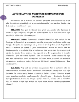 QYTETI ANTIK…DURRESI #MesueseAurela
8
AUTORE ANTIKE, UDHETARE E STUDIUES PER
DURRESIN
Pershkrimet me te hershme me karakter gjeografik mbi Shqiperine ne teresi
dhe Durresin ne vecanti i gjejme qe ne periudhat antike e ne vazhdim. Ja disa nga
keto autore e pershkrimet e tyre.
STRABONI: Pas gjirit te Rizonit vjen qyteti Lis, Akrolisi dhe Epidamni i
ndertuar nga Korkyrasit; ky qytet sot quhet Dyrrah dhe e mori kete emer nga
gadishulli, mbi te cilin eshte ndertuar.3
PROKOPI I GAZES: Epidamnit i kendojne shkrimtaret dhe bashke me ta
bucet per te fama si nje qytet qe zgjatet nga toka ne det e qe banohet ne secilin nga
te dyja dhe qe ka me teprice nga ato qe mund te prodhoje toka e deti. Sepse ketu
eshte e mundur qe njerzit te jene njehkohesisht banore te ishullit dhe te
kontinentit dhe tu qendrojne larg te keqijave qe vijne nga te dyja dhe te gezojne si
njerin dhe tjetrin. Sepse atyre qe vijne nga deti ai u del perpara sikur ti shtrinte
doren dhe i prêt me dashuri njerzore . Dhe kur ndonjeri , duke lundruar del nga
deti Jon, ulet perpara anijes dhe kthehet nga qyteti, duke u ushqyer me kenaqesi
me pamjen e sendeve qe shikon. Se ketejmi doli banori vendas Epidamn, qe i dha
emrin qytetit.3
GAI PLINI: Prej Lisit nis province maqedonase: fiset e parteneve dhe ne
shtepine te tyre dasaretet, malet e Kandavise, shtatedhejte e tete nje mije hapa nga
Dyrrahu. Ne bregdet eshte Denda qe gezon te drejten romake: Epidamn, koloni
emer ugurzi qe romaket e shnderruan dhe e bene Dyrrah. Qytetaret e Dyrrahut
levdojne baliskun, te cilin ne Spanje e quajne kokobob, kokrrat i ka te rralladhe
nuk do tia dije as nga vapa as nga era jugut; eshte armiku i kokes jep prodhim
shume.4
 