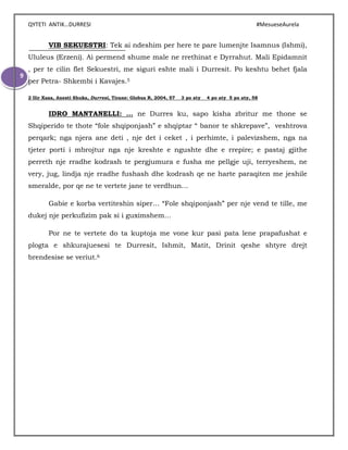 QYTETI ANTIK…DURRESI #MesueseAurela
9
VIB SEKUESTRI: Tek ai ndeshim per here te pare lumenjte Isamnus (Ishmi),
Ululeus (Erzeni). Ai permend shume male ne rrethinat e Dyrrahut. Mali Epidamnit
, per te cilin flet Sekuestri, me siguri eshte mali i Durresit. Po keshtu behet fjala
per Petra- Shkembi i Kavajes.5
2 Ilir Xaxa, Anesti Shuka, Durresi, Tirane: Globus R, 2004, 57 3 po aty 4 po aty 5 po aty, 58
IDRO MANTANELLI: … ne Durres ku, sapo kisha zbritur me thone se
Shqiperido te thote “fole shqiponjash” e shqiptar “ banor te shkrepave”, veshtrova
perqark; nga njera ane deti , nje det i ceket , i perhimte, i palevizshem, nga na
tjeter porti i mbrojtur nga nje kreshte e ngushte dhe e rrepire; e pastaj gjithe
perreth nje rradhe kodrash te pergjumura e fusha me pellgje uji, terryeshem, ne
very, jug, lindja nje rradhe fushash dhe kodrash qe ne harte paraqiten me jeshile
smeralde, por qe ne te vertete jane te verdhun…
Gabie e korba vertiteshin siper… “Fole shqiponjash” per nje vend te tille, me
dukej nje perkufizim pak si i guximshem…
Por ne te vertete do ta kuptoja me vone kur pasi pata lene prapafushat e
plogta e shkurajuesesi te Durresit, Ishmit, Matit, Drinit qeshe shtyre drejt
brendesise se veriut.6
 