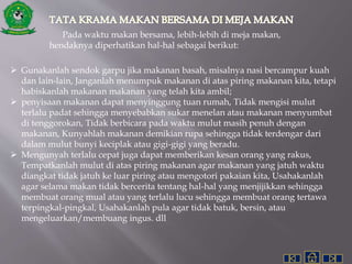Pada waktu makan bersama, lebih-lebih di meja makan,
hendaknya diperhatikan hal-hal sebagai berikut:
 Gunakanlah sendok garpu jika makanan basah, misalnya nasi bercampur kuah
dan lain-lain, Janganlah menumpuk makanan di atas piring makanan kita, tetapi
habiskanlah makanan makanan yang telah kita ambil;
 penyisaan makanan dapat menyinggung tuan rumah, Tidak mengisi mulut
terlalu padat sehingga menyebabkan sukar menelan atau makanan menyumbat
di tenggorokan, Tidak berbicara pada waktu mulut masih penuh dengan
makanan, Kunyahlah makanan demikian rupa sehingga tidak terdengar dari
dalam mulut bunyi keciplak atau gigi-gigi yang beradu.
 Mengunyah terlalu cepat juga dapat memberikan kesan orang yang rakus,
Tempatkanlah mulut di atas piring makanan agar makanan yang jatuh waktu
diangkat tidak jatuh ke luar piring atau mengotori pakaian kita, Usahakanlah
agar selama makan tidak bercerita tentang hal-hal yang menjijikkan sehingga
membuat orang mual atau yang terlalu lucu sehingga membuat orang tertawa
terpingkal-pingkal, Usahakanlah pula agar tidak batuk, bersin, atau
mengeluarkan/membuang ingus. dll
 