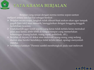 Berjalan yang sesuai dengan norma-norma sopan-santun
meliputi antara lain hal-hal sebagai berikut:
 Berjalan secara wajar, langkah tidak dibuat-buat seakan-akan agar tampak
gagah (laki-laki) atau menarik/menggiurkan dengan lenggang-lenggok
berlebihan (wanita),
 Usahakanlah agar tumit sepatu yang keras tidak terlalu keras memukul
jalan atau lantai, lebih-lebih di tempat-tempat yang memerlukan
keheningan (ruang kuliah, ruang rapat, poliklinik, dll.),
 Berjalan di depan/di dekat atau melewati orang-orang yang sedang
duduk atau berdiri hendaknya tidak terlalu dekat, apalagi menyentuh
mereka.
 Sebaiknya katakan ”Permisi sambil membungkuk pada saat melewati
 